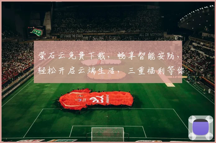萤石云免费下载，畅享智能安防，轻松开启云端生活，三重福利等你来拿，不容错过