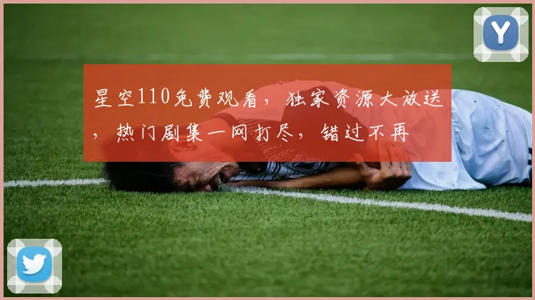 星空110免费观看，独家资源大放送，热门剧集一网打尽，错过不再
