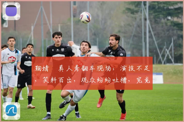 鞠婧祎真人秀翻车现场，演技不足，笑料百出，观众纷纷吐槽，究竟怎么回事