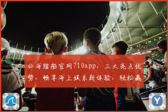 公海赌船官网710app，三大亮点优势，畅享海上娱乐新体验，轻松赢取大奖