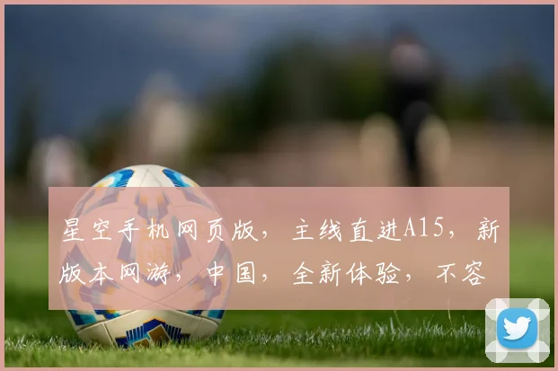星空手机网页版，主线直进A15，新版本网游，中国，全新体验，不容错过