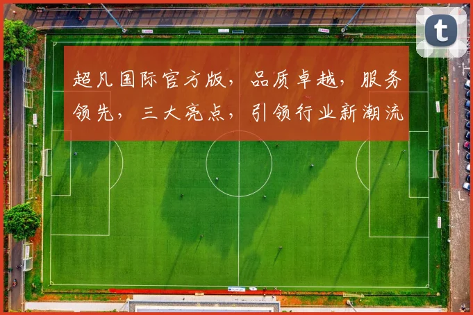 超凡国际官方版，品质卓越，服务领先，三大亮点，引领行业新潮流，不容错过