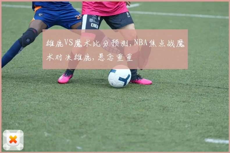 雄鹿VS魔术比分预测,NBA焦点战魔术对决雄鹿,悬念重重